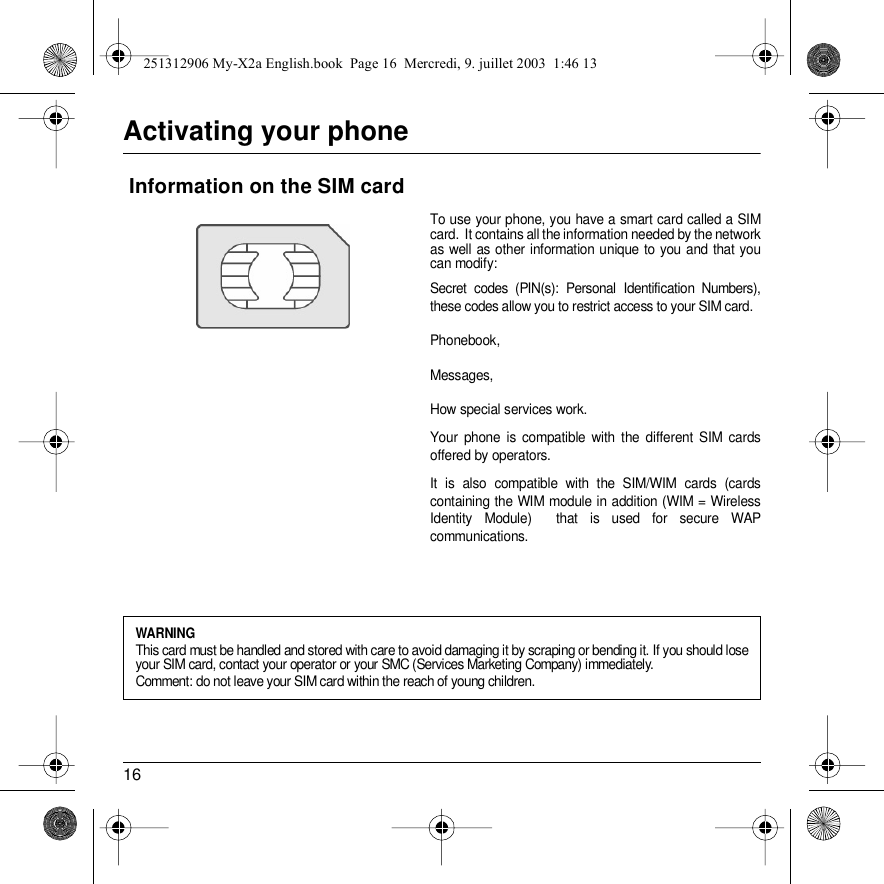 16Activating your phoneTo use your phone, you have a smart card called a SIM card.  It contains all the information needed by the network as well as other information unique to you and that you can modify:Secret codes (PIN(s): Personal Identification Numbers), these codes allow you to restrict access to your SIM card. Phonebook,Messages, How special services work.Your phone is compatible with the different SIM cards offered by operators.It is also compatible with the SIM/WIM cards (cards containing the WIM module in addition (WIM = Wireless Identity Module)  that is used for secure WAP communications. Information on the SIM cardWARNINGThis card must be handled and stored with care to avoid damaging it by scraping or bending it. If you should lose your SIM card, contact your operator or your SMC (Services Marketing Company) immediately.Comment: do not leave your SIM card within the reach of young children.251312906 My-X2a English.book  Page 16  Mercredi, 9. juillet 2003  1:46 13