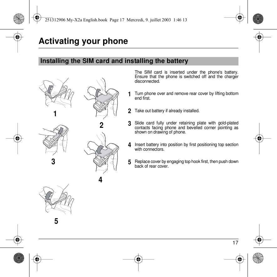 17Activating your phoneThe SIM card is inserted under the phone&apos;s battery. Ensure that the phone is switched off and the charger disconnected.Turn phone over and remove rear cover by lifting bottom end first.Take out battery if already installed.Slide card fully under retaining plate with gold-plated contacts facing phone and bevelled corner pointing as shown on drawing of phone.Insert battery into position by first positioning top section with connectors.Replace cover by engaging top hook first, then push down back of rear cover.Installing the SIM card and installing the battery2134512345251312906 My-X2a English.book  Page 17  Mercredi, 9. juillet 2003  1:46 13