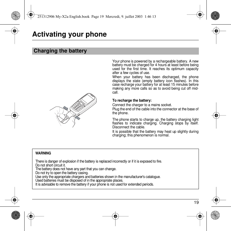 19Activating your phoneYour phone is powered by a rechargeable battery. A new battery must be charged for 4 hours at least before being used for the first time. It reaches its optimum capacity after a few cycles of use. When your battery has been discharged, the phone displays the state (empty battery icon flashes). In this case recharge your battery for at least 15 minutes before making any more calls so as to avoid being cut off mid-call.To recharge the battery:Connect the charger to a mains socket.Plug the end of the cable into the connector at the base of the phone. The phone starts to charge up, the battery charging light flashes to indicate charging. Charging stops by itself. Disconnect the cable. It is possible that the battery may heat up slightly during charging; this phenomenon is normal.Charging the batteryWARNINGThere is danger of explosion if the battery is replaced incorrectly or if it is exposed to fire.Do not short circuit it.The battery does not have any part that you can change.Do not try to open the battery casing.Use only the appropriate chargers and batteries shown in the manufacturer&apos;s catalogue.Used batteries must be disposed of in the appropriate places. It is advisable to remove the battery if your phone is not used for extended periods. 251312906 My-X2a English.book  Page 19  Mercredi, 9. juillet 2003  1:46 13