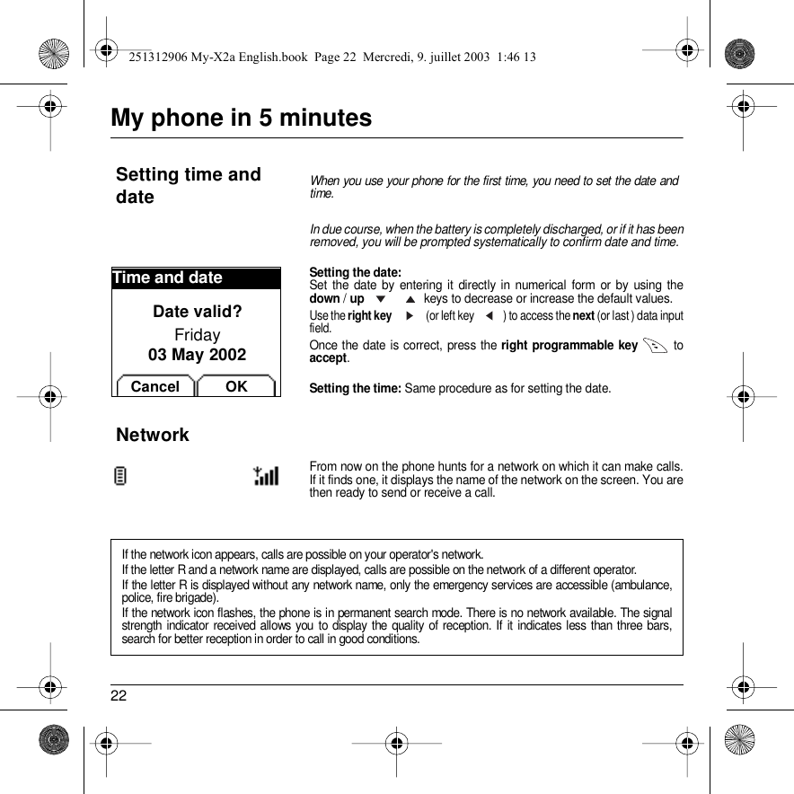 22My phone in 5 minutesIn due course, when the battery is completely discharged, or if it has been removed, you will be prompted systematically to confirm date and time.Setting the date:Set the date by entering it directly in numerical form or by using the down / up   keys to decrease or increase the default values.Use the right key    (or left key  ) to access the next (or last ) data input field.Once the date is correct, press the right programmable key  to accept.Setting the time: Same procedure as for setting the date.From now on the phone hunts for a network on which it can make calls. If it finds one, it displays the name of the network on the screen. You are then ready to send or receive a call. Setting time and dateWhen you use your phone for the first time, you need to set the date and time.NetworkIf the network icon appears, calls are possible on your operator&apos;s network.If the letter R and a network name are displayed, calls are possible on the network of a different operator. If the letter R is displayed without any network name, only the emergency services are accessible (ambulance, police, fire brigade).If the network icon flashes, the phone is in permanent search mode. There is no network available. The signal strength indicator received allows you to display the quality of reception. If it indicates less than three bars, search for better reception in order to call in good conditions.Time and dateDate valid?Friday03 May 2002Cancel OK251312906 My-X2a English.book  Page 22  Mercredi, 9. juillet 2003  1:46 13