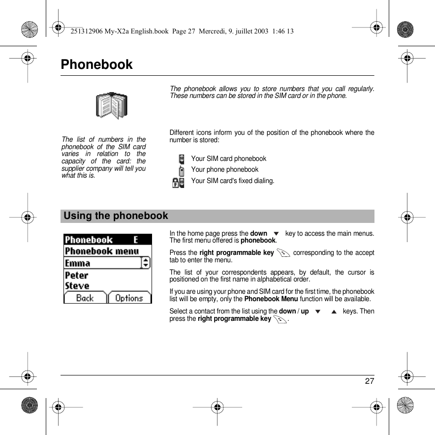 27PhonebookThe phonebook allows you to store numbers that you call regularly. These numbers can be stored in the SIM card or in the phone.Different icons inform you of the position of the phonebook where the number is stored:Your SIM card phonebookYour phone phonebookYour SIM card&apos;s fixed dialing.In the home page press the down  key to access the main menus. The first menu offered is phonebook.Press the right programmable key  corresponding to the accept tab to enter the menu. The list of your correspondents appears, by default, the cursor is positioned on the first name in alphabetical order. If you are using your phone and SIM card for the first time, the phonebook list will be empty, only the Phonebook Menu function will be available.Select a contact from the list using the down / up     keys. Then press the right programmable key  .Using the phonebookThe list of numbers in the phonebook of the SIM card varies in relation to the capacity of the card: the supplier company will tell you what this is.Back OptionsPhonebook251312906 My-X2a English.book  Page 27  Mercredi, 9. juillet 2003  1:46 13