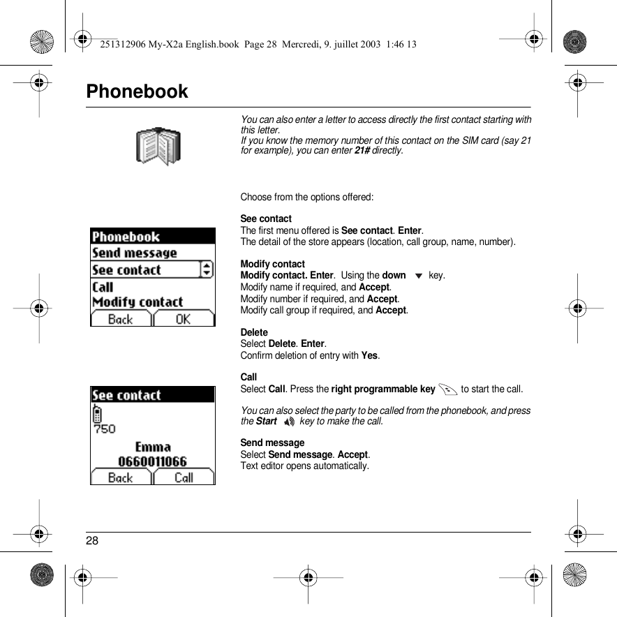 28PhonebookYou can also enter a letter to access directly the first contact starting with this letter.If you know the memory number of this contact on the SIM card (say 21 for example), you can enter 21# directly.Choose from the options offered:See contactThe first menu offered is See contact. Enter.The detail of the store appears (location, call group, name, number).Modify contactModify contact. Enter.  Using the down key.Modify name if required, and Accept.Modify number if required, and Accept.Modify call group if required, and Accept.DeleteSelect Delete. Enter. Confirm deletion of entry with Yes.CallSelect Call. Press the right programmable key  to start the call.You can also select the party to be called from the phonebook, and press the Start key to make the call.Send messageSelect Send message. Accept.Text editor opens automatically.Back OKPhonebookBack OKSee contact251312906 My-X2a English.book  Page 28  Mercredi, 9. juillet 2003  1:46 13