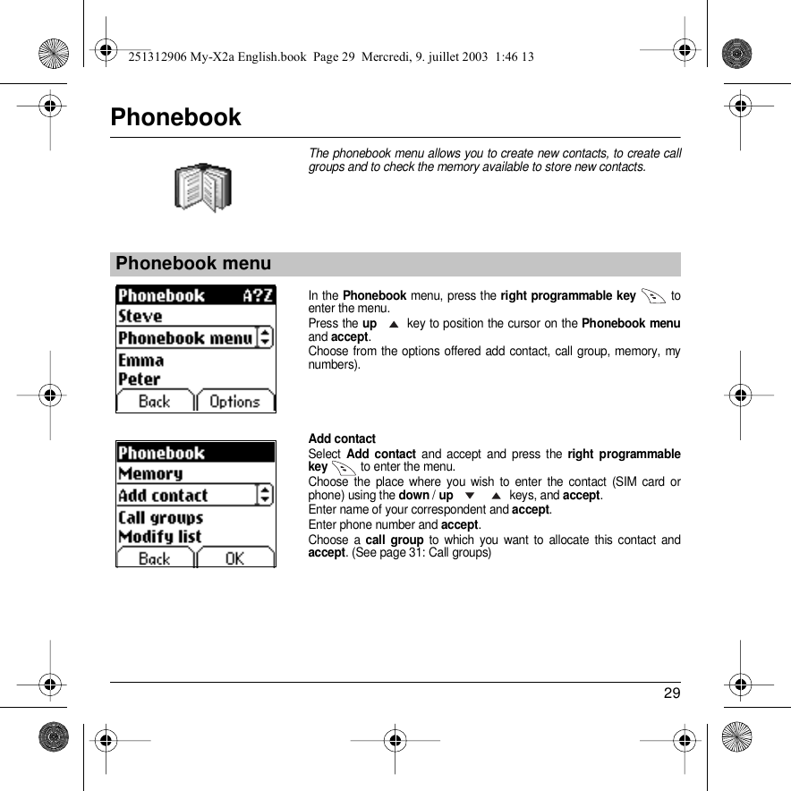 29PhonebookThe phonebook menu allows you to create new contacts, to create call groups and to check the memory available to store new contacts.In the Phonebook menu, press the right programmable key  to enter the menu.Press the up key to position the cursor on the Phonebook menuand accept.Choose from the options offered add contact, call group, memory, my numbers).Add contactSelect Add contact and accept and press the right programmable key  to enter the menu. Choose the place where you wish to enter the contact (SIM card or phone) using the down / up keys, and accept.Enter name of your correspondent and accept.Enter phone number and accept.Choose a call group to which you want to allocate this contact and accept. (See page 31: Call groups)Phonebook menuPhonebookBack OKPhonebook251312906 My-X2a English.book  Page 29  Mercredi, 9. juillet 2003  1:46 13