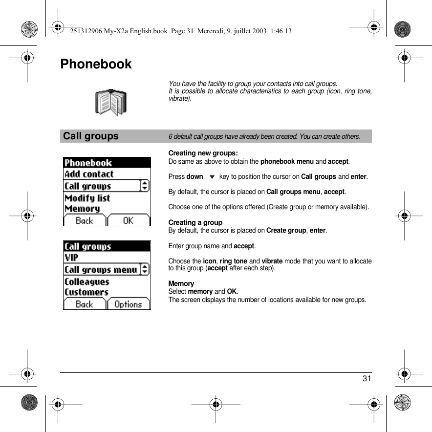 31PhonebookYou have the facility to group your contacts into call groups. It is possible to allocate characteristics to each group (icon, ring tone, vibrate).Creating new groups:Do same as above to obtain the phonebook menu and accept.Press down key to position the cursor on Call groups and enter.By default, the cursor is placed on Call groups menu, accept.Choose one of the options offered (Create group or memory available).Creating a groupBy default, the cursor is placed on Create group, enter.Enter group name and accept.Choose the icon, ring tone and vibrate mode that you want to allocate to this group (accept after each step).MemorySelect memory and OK.The screen displays the number of locations available for new groups.Call groups6 default call groups have already been created. You can create others.Back OptionsPhonebookBack OKCall groups251312906 My-X2a English.book  Page 31  Mercredi, 9. juillet 2003  1:46 13