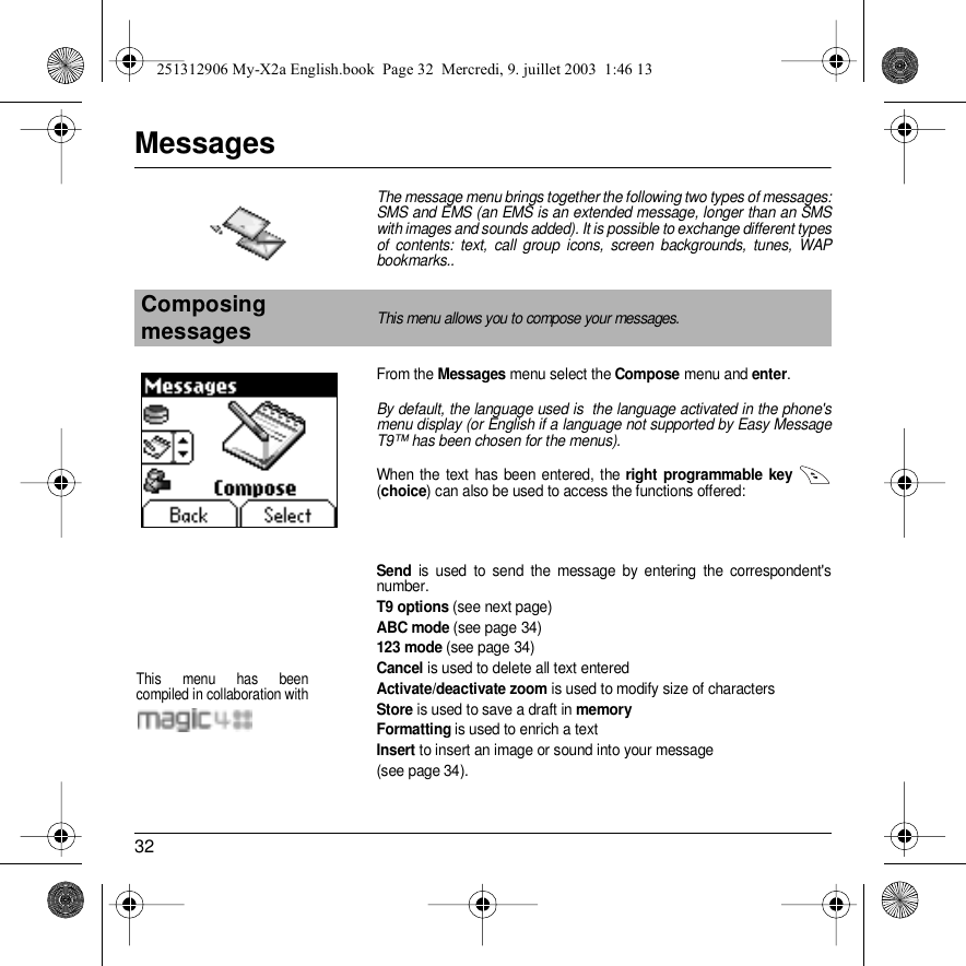 32MessagesThe message menu brings together the following two types of messages: SMS and EMS (an EMS is an extended message, longer than an SMS with images and sounds added). It is possible to exchange different types of contents: text, call group icons, screen backgrounds, tunes, WAP bookmarks..From the Messages menu select the Compose menu and enter.By default, the language used is  the language activated in the phone&apos;s menu display (or English if a language not supported by Easy Message T9™ has been chosen for the menus). When the text has been entered, the right programmable key   (choice) can also be used to access the functions offered:Send is used to send the message by entering the correspondent&apos;s number.T9 options (see next page)ABC mode (see page 34)123 mode (see page 34)Cancel is used to delete all text enteredActivate/deactivate zoom is used to modify size of charactersStore is used to save a draft in memoryFormatting is used to enrich a textInsert to insert an image or sound into your message (see page 34).Composing messagesThis menu allows you to compose your messages.MessagesThis menu has been compiled in collaboration with251312906 My-X2a English.book  Page 32  Mercredi, 9. juillet 2003  1:46 13