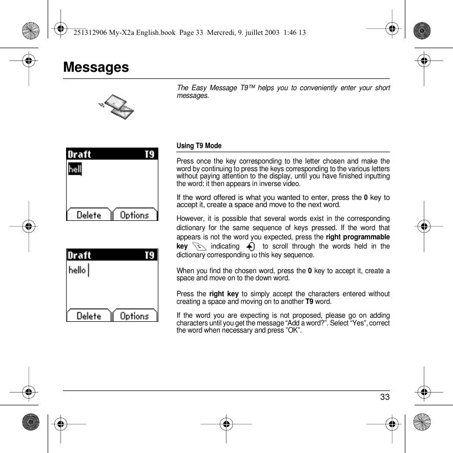 33MessagesThe Easy Message T9™ helps you to conveniently enter your short messages.Using T9 ModePress once the key corresponding to the letter chosen and make the word by continuing to press the keys corresponding to the various letters without paying attention to the display, until you have finished inputting the word: it then appears in inverse video.If the word offered is what you wanted to enter, press the 0 key to accept it, create a space and move to the next word.However, it is possible that several words exist in the corresponding dictionary for the same sequence of keys pressed. If the word that appears is not the word you expected, press the right programmable key  indicating   to scroll through the words held in the dictionary corresponding to this key sequence.When you find the chosen word, press the 0 key to accept it, create a space and move on to the down word.Press the right key to simply accept the characters entered without creating a space and moving on to another T9 word.If the word you are expecting is not proposed, please go on adding characters until you get the message “Add a word?”. Select “Yes”, correct the word when necessary and press ”OK”. Back OKDrafts T9Back OKDrafts T9Messages251312906 My-X2a English.book  Page 33  Mercredi, 9. juillet 2003  1:46 13