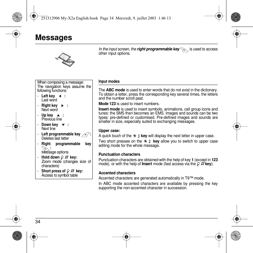 34MessagesIn the input screen, the right programmable key  is used to access other input options.Input modesThe ABC mode is used to enter words that do not exist in the dictionary. To obtain a letter, press the corresponding key several times, the letters and the number scroll past. Mode 123 is used to insert numbers. Insert mode is used to insert symbols, animations, call group icons and tunes: the SMS then becomes an EMS. Images and sounds can be two types: pre-defined or customised. Pre-defined images and sounds are smaller in size, especially suited to exchanging messages.Upper case: A quick touch of the key will display the next letter in upper case.Two short presses on the   key allow you to switch to upper case editing mode for the whole message.Punctuation charactersPunctuation characters are obtained with the help of key 1 (except in 123mode), or with the help of Insert mode (fast access via the key).Accented charactersAccented characters are generated automatically in T9™ mode.In ABC mode accented characters are available by pressing the key supporting the non-accented character in succession.When composing a message:The navigation keys assume the following functions:-Left key : Last word-Right key : Next word-Up key  : Previous line-Down key : Next line-Left programmable key : Deletes last letter-Right programmable key : Message options-Hold down   key: Zoom mode (changes size of characters)-Short press of   key:  Access to symbol table251312906 My-X2a English.book  Page 34  Mercredi, 9. juillet 2003  1:46 13