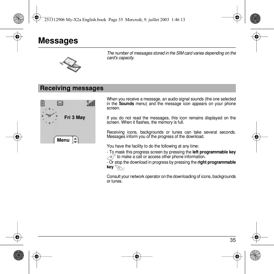 35MessagesThe number of messages stored in the SIM card varies depending on the card&apos;s capacity.When you receive a message, an audio signal sounds (the one selected in the Sounds menu) and the message icon appears on your phone screen.If you do not read the messages, this icon remains displayed on the screen. When it flashes, the memory is full.Receiving icons, backgrounds or tunes can take several seconds. Messages inform you of the progress of the download.You have the facility to do the following at any time:- To mask this progress screen by pressing the left programmable key to make a call or access other phone information.- Or stop the download in progress by pressing the right programmable key  .Consult your network operator on the downloading of icons, backgrounds or tunes.Receiving messagesBack OKMenuFri 3 May251312906 My-X2a English.book  Page 35  Mercredi, 9. juillet 2003  1:46 13