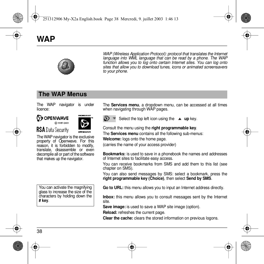 38WAPWAP (Wireless Application Protocol): protocol that translates the Internet language into WML language that can be read by a phone. The WAP function allows you to log onto certain Internet sites. You can log onto sites that allow you to download tunes, icons or animated screensavers to your phone.The Services menu, a dropdown menu, can be accessed at all times when navigating through WAP pages.Select the top left icon using the up key.Consult the menu using the right programmable key.The Services menu contains all the following sub-menus:Welcome: logs onto the home page.(carries the name of your access provider)Bookmarks: is used to save in a phonebook the names and addresses of Internet sites to facilitate easy access. You can receive bookmarks from SMS and add them to this list (see chapter on SMS). You can also send messages by SMS: select a bookmark, press the right programmable key (Choice), then select Send by SMS. Go to URL: this menu allows you to input an Internet address directly.Inbox: this menu allows you to consult messages sent by the Internet site.Save image: is used to save a WAP site image (option).Reload: refreshes the current page.Clear the cache: clears the stored information on previous logons.The WAP MenusThe WAP navigator is under licence:The WAP navigator is the exclusive property of Openwave. For this reason, it is forbidden to modify, translate, disassemble or even decompile all or part of the software that makes up the navigator.You can activate the magnifying glass to increase the size of the characters by holding down the # key.251312906 My-X2a English.book  Page 38  Mercredi, 9. juillet 2003  1:46 13