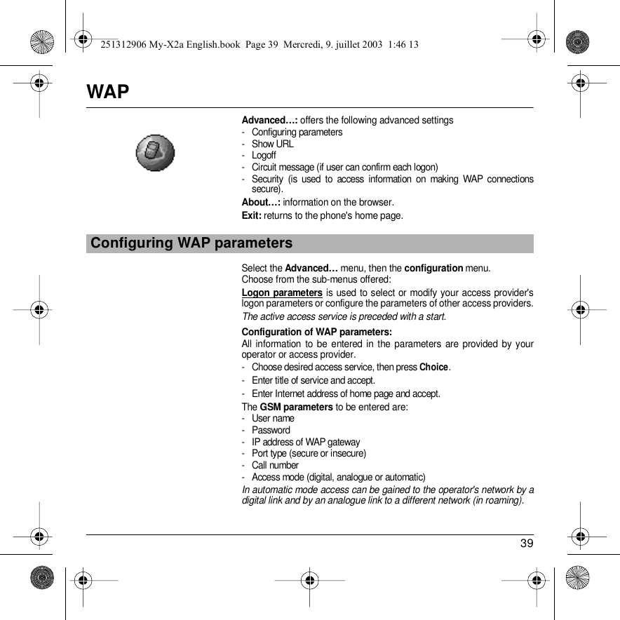 39WAPAdvanced…: offers the following advanced settings- Configuring parameters- Show URL- Logoff- Circuit message (if user can confirm each logon)- Security (is used to access information on making WAP connections secure). About…: information on the browser.Exit: returns to the phone&apos;s home page. Select the Advanced… menu, then the configuration menu.Choose from the sub-menus offered:Logon parameters is used to select or modify your access provider&apos;s logon parameters or configure the parameters of other access providers.The active access service is preceded with a start.Configuration of WAP parameters:All information to be entered in the parameters are provided by your operator or access provider. - Choose desired access service, then press Choice.- Enter title of service and accept.- Enter Internet address of home page and accept.The GSM parameters to be entered are:- User name- Password- IP address of WAP gateway- Port type (secure or insecure)- Call number- Access mode (digital, analogue or automatic)In automatic mode access can be gained to the operator&apos;s network by a digital link and by an analogue link to a different network (in roaming).Configuring WAP parameters251312906 My-X2a English.book  Page 39  Mercredi, 9. juillet 2003  1:46 13