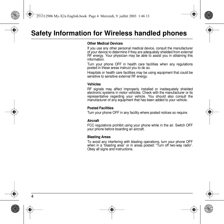 4Safety Information for Wireless handled phonesOther Medical DevicesIf you use any other personal medical device, consult the manufacturer of your device to determine if they are adequately shielded from external RF energy. Your physician may be able to assist you in obtaining this information.Turn your phone OFF in health care facilities when any regulations posted in these areas instruct you to do so.Hospitals or health care facilities may be using equipment that could be sensitive to sensitive external RF energy.VehiclesRF signals may affect improperly installed or inadequately shielded electronic systems in motor vehicles. Check with the manufacturer or its representative regarding your vehicle. You should also consult the manufacturer of any equipment that has been added to your vehicle.Posted FacilitiesTurn your phone OFF in any facility where posted notices so require.AircraftFCC regulations prohibit using your phone while in the air. Switch OFF your phone before boarding an aircraft.Blasting AreasTo avoid any interfering with blasting operations, turn your phone OFF when in a “blasting area” or in areas posted: “Turn off two-way radio”. Obey all signs and instructions.251312906 My-X2a English.book  Page 4  Mercredi, 9. juillet 2003  1:46 13