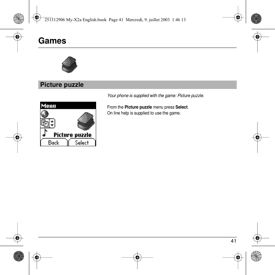 41GamesYour phone is supplied with the game: Picture puzzle.From the Picture puzzle menu press Select.On line help is supplied to use the game.Picture puzzleBack SelectGames251312906 My-X2a English.book  Page 41  Mercredi, 9. juillet 2003  1:46 13