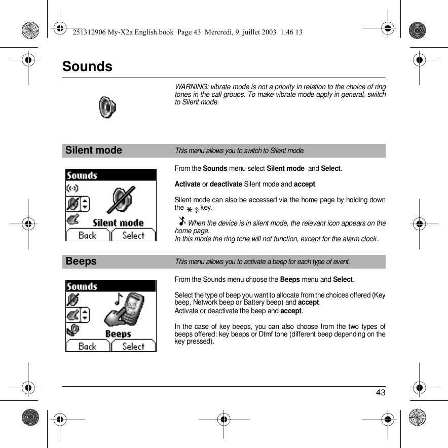 43SoundsWARNING: vibrate mode is not a priority in relation to the choice of ring tones in the call groups. To make vibrate mode apply in general, switch to Silent mode.From the Sounds menu select Silent mode  and Select.Activate or deactivate Silent mode and accept.Silent mode can also be accessed via the home page by holding down the  key.When the device is in silent mode, the relevant icon appears on the home page. In this mode the ring tone will not function, except for the alarm clock..From the Sounds menu choose the Beeps menu and Select.Select the type of beep you want to allocate from the choices offered (Key beep, Network beep or Battery beep) and accept. Activate or deactivate the beep and accept.In the case of key beeps, you can also choose from the two types of beeps offered: key beeps or Dtmf tone (different beep depending on the key pressed).Silent modeThis menu allows you to switch to Silent mode.BeepsThis menu allows you to activate a beep for each type of event.Back SelectSoundsBack SelectSounds251312906 My-X2a English.book  Page 43  Mercredi, 9. juillet 2003  1:46 13