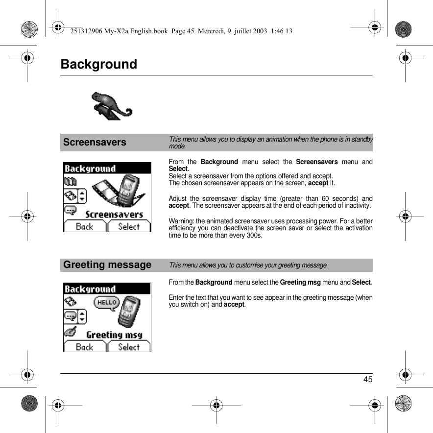 45BackgroundFrom the Background menu select the Screensavers menu and Select.Select a screensaver from the options offered and accept. The chosen screensaver appears on the screen, accept it.Adjust the screensaver display time (greater than 60 seconds) and accept. The screensaver appears at the end of each period of inactivity. Warning: the animated screensaver uses processing power. For a better efficiency you can deactivate the screen saver or select the activation time to be more than every 300s.From the Background menu select the Greeting msg menu and Select.Enter the text that you want to see appear in the greeting message (when you switch on) and accept.ScreensaversThis menu allows you to display an animation when the phone is in standby mode.Greeting messageThis menu allows you to customise your greeting message.Back SelectBackgroundBack SelectBackground251312906 My-X2a English.book  Page 45  Mercredi, 9. juillet 2003  1:46 13