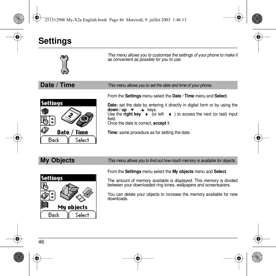 46SettingsThis menu allows you to customise the settings of your phone to make it as convenient as possible for you to use. From the Settings menu select the Date / Time menu and Select. Date: set the date by entering it directly in digital form or by using the down / up  keys.Use the right key  (or left  ) to access the next (or last) input field.Once the date is correct, accept it.Time: same procedure as for setting the date.From the Settings menu select the My objects menu and Select.The amount of memory available is displayed. This memory is divided between your downloaded ring tones, wallpapers and screensavers.You can delete your objects to increase the memory available for new downloads.Date / TimeThis menu allows you to set the date and time of your phone.My ObjectsThis menu allows you to find out how much memory is available for objects.Back SelectSettingsSettingsBack Select251312906 My-X2a English.book  Page 46  Mercredi, 9. juillet 2003  1:46 13