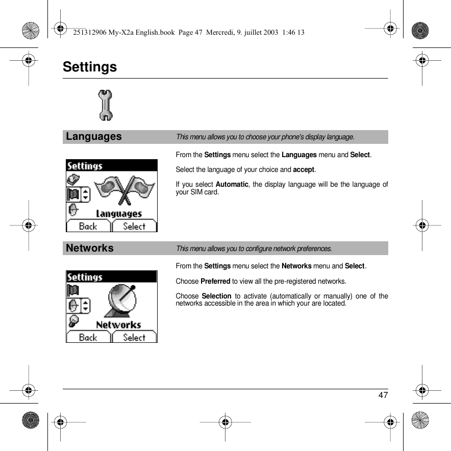 47SettingsFrom the Settings menu select the Languages menu and Select.Select the language of your choice and accept.If you select Automatic, the display language will be the language of your SIM card.From the Settings menu select the Networks menu and Select.Choose Preferred to view all the pre-registered networks.Choose Selection to activate (automatically or manually) one of the networks accessible in the area in which your are located.LanguagesThis menu allows you to choose your phone&apos;s display language.NetworksThis menu allows you to configure network preferences.SettingsBack SelectSettingsBack Select251312906 My-X2a English.book  Page 47  Mercredi, 9. juillet 2003  1:46 13