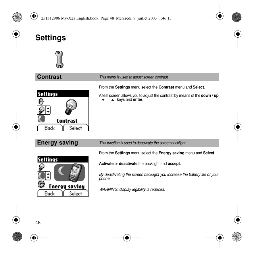 48SettingsFrom the Settings menu select the Contrast menu and Select.A test screen allows you to adjust the contrast by means of the down / up keys and enter.From the Settings menu select the Energy saving menu and Select.Activate or deactivate the backlight and accept.By deactivating the screen backlight you increase the battery life of your phone.WARNING: display legibility is reduced.ContrastThis menu is used to adjust screen contrast.Energy savingThis function is used to deactivate the screen backlight.Back SelectBack Select251312906 My-X2a English.book  Page 48  Mercredi, 9. juillet 2003  1:46 13