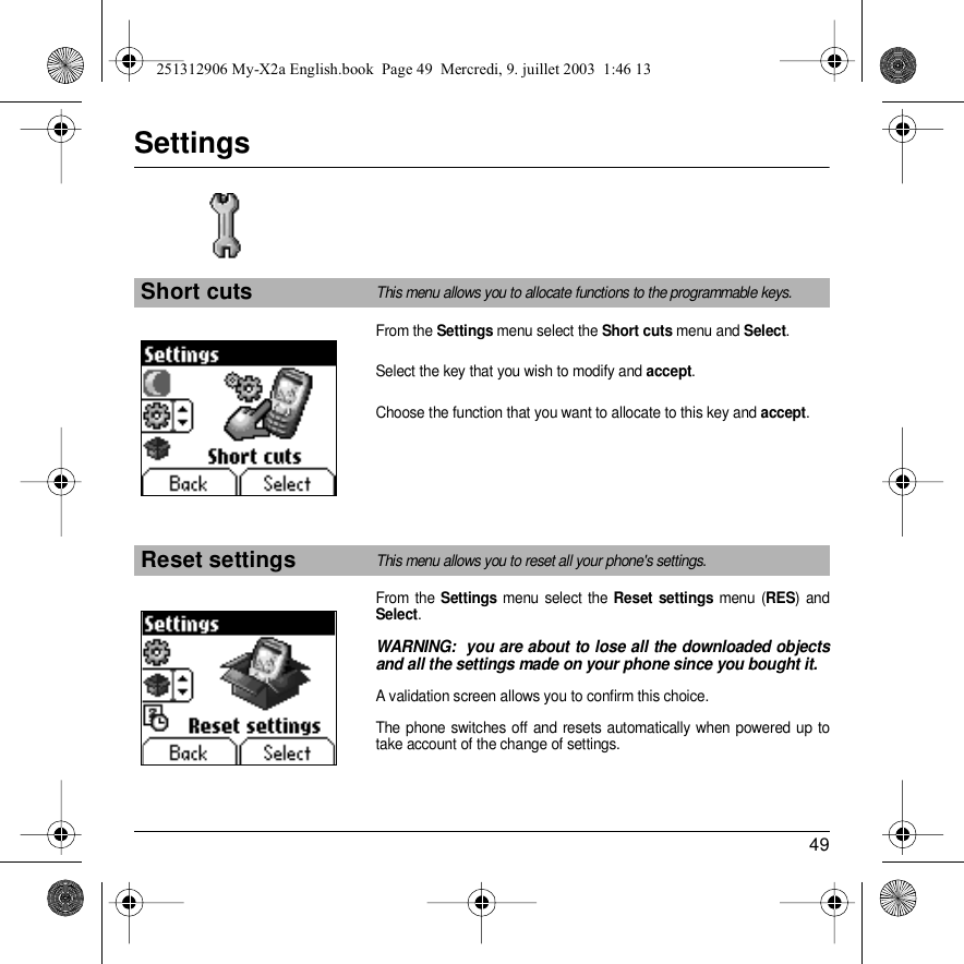 49SettingsFrom the Settings menu select the Short cuts menu and Select.Select the key that you wish to modify and accept. Choose the function that you want to allocate to this key and accept. From the Settings menu select the Reset settings menu (RES) and Select. WARNING:  you are about to lose all the downloaded objects and all the settings made on your phone since you bought it.A validation screen allows you to confirm this choice.The phone switches off and resets automatically when powered up to take account of the change of settings.Short cutsThis menu allows you to allocate functions to the programmable keys.Reset settingsThis menu allows you to reset all your phone&apos;s settings.Back SelectBack Select251312906 My-X2a English.book  Page 49  Mercredi, 9. juillet 2003  1:46 13