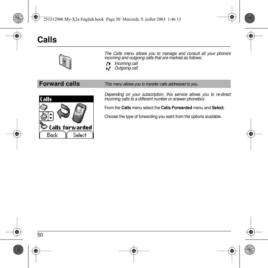 50CallsThe Calls menu allows you to manage and consult all your phone&apos;s incoming and outgoing calls that are marked as follows:Incoming callOutgoing call Depending on your subscription, this service allows you to re-direct incoming calls to a different number or answer phonebox.From the Calls menu select the Calls Forwarded menu and Select.Choose the type of forwarding you want from the options available.Forward callsThis menu allows you to transfer calls addressed to you.Back Select251312906 My-X2a English.book  Page 50  Mercredi, 9. juillet 2003  1:46 13