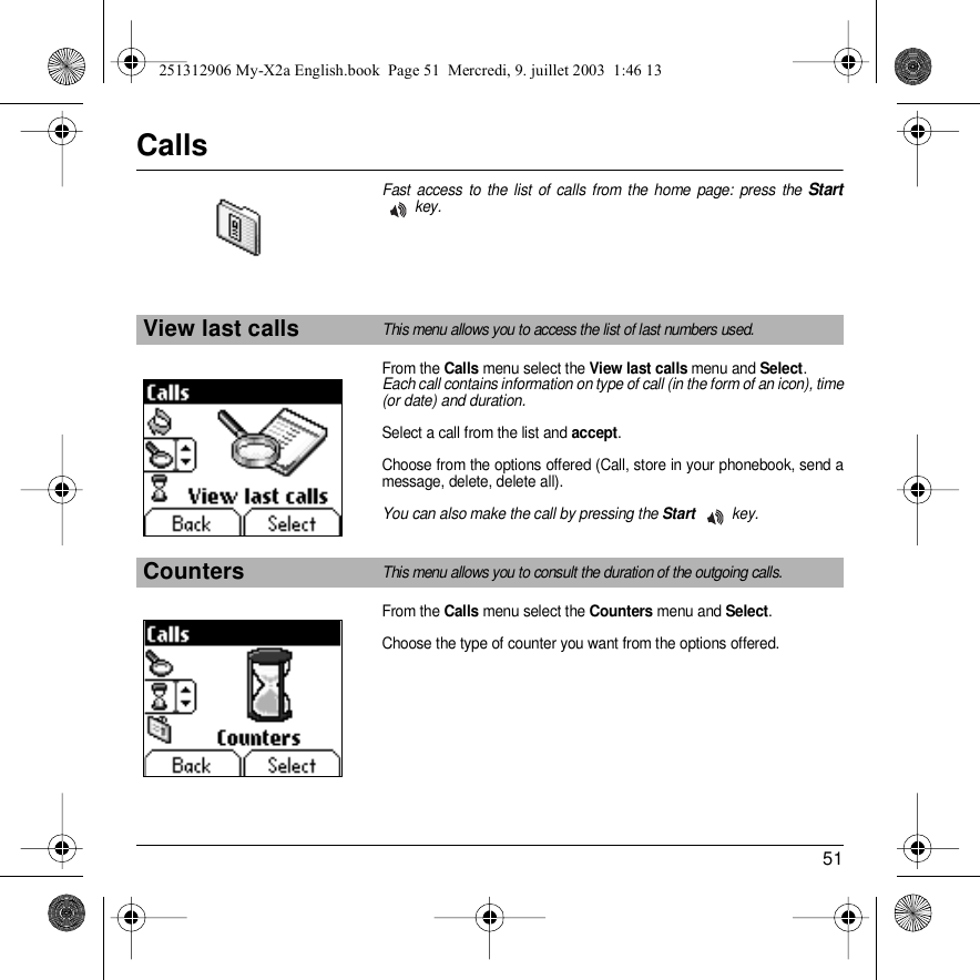 51CallsFast access to the list of calls from the home page: press the Start key.From the Calls menu select the View last calls menu and Select.Each call contains information on type of call (in the form of an icon), time (or date) and duration.Select a call from the list and accept.Choose from the options offered (Call, store in your phonebook, send a message, delete, delete all).You can also make the call by pressing the Start key.From the Calls menu select the Counters menu and Select.Choose the type of counter you want from the options offered.View last callsThis menu allows you to access the list of last numbers used.CountersThis menu allows you to consult the duration of the outgoing calls.Back SelectBack Select251312906 My-X2a English.book  Page 51  Mercredi, 9. juillet 2003  1:46 13