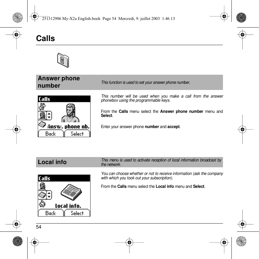 54CallsThis number will be used when you make a call from the answer phonebox using the programmable keys.From the Calls menu select the Answer phone number menu and Select.Enter your answer phone number and accept.You can choose whether or not to receive information (ask the company with which you took out your subscription). From the Calls menu select the Local info menu and Select.Answer phone numberThis function is used to set your answer phone number.Local infoThis menu is used to activate reception of local information broadcast by the network.Back SelectBack Select251312906 My-X2a English.book  Page 54  Mercredi, 9. juillet 2003  1:46 13