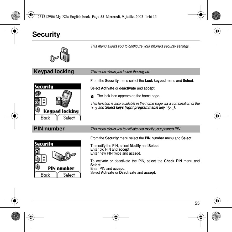 55SecurityThis menu allows you to configure your phone&apos;s security settings.From the Security menu select the Lock keypad menu and Select.Select Activate or deactivate and accept. The lock icon appears on the home page.This function is also available in the home page via a combination of theand Select keys (right programmable key  ).From the Security menu select the PIN number menu and Select.To modify the PIN, select Modify and Select. Enter old PIN and accept.Enter new PIN twice and accept.To activate or deactivate the PIN, select the Check PIN menu and Select. Enter PIN and accept. Select Activate or Deactivate and accept.Keypad lockingThis menu allows you to lock the keypad.PIN numberThis menu allows you to activate and modify your phone&apos;s PIN.Back SelectBack Select251312906 My-X2a English.book  Page 55  Mercredi, 9. juillet 2003  1:46 13