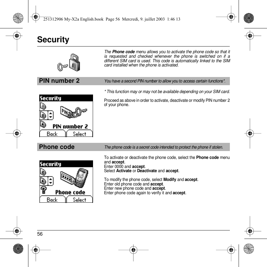 56SecurityThe Phone code menu allows you to activate the phone code so that it is requested and checked whenever the phone is switched on if a different SIM card is used. This code is automatically linked to the SIM card installed when the phone is activated.* This function may or may not be available depending on your SIM card.Proceed as above in order to activate, deactivate or modify PIN number 2 of your phone.To activate or deactivate the phone code, select the Phone code menu and accept. Enter 0000 and accept. Select Activate or Deactivate and accept.To modify the phone code, select Modify and accept.Enter old phone code and accept.Enter new phone code and accept.Enter phone code again to verify it and accept.PIN number 2You have a second PIN number to allow you to access certain functions*.Phone codeThe phone code is a secret code intended to protect the phone if stolen.Back SelectBack Select251312906 My-X2a English.book  Page 56  Mercredi, 9. juillet 2003  1:46 13