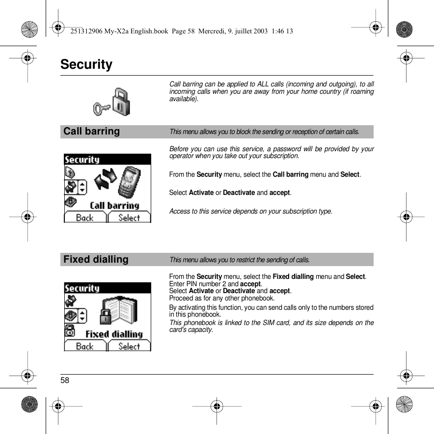 58SecurityCall barring can be applied to ALL calls (incoming and outgoing), to all incoming calls when you are away from your home country (if roaming available).Before you can use this service, a password will be provided by your operator when you take out your subscription.From the Security menu, select the Call barring menu and Select. Select Activate or Deactivate and accept.Access to this service depends on your subscription type.From the Security menu, select the Fixed dialling menu and Select.Enter PIN number 2 and accept.Select Activate or Deactivate and accept.Proceed as for any other phonebook.By activating this function, you can send calls only to the numbers stored in this phonebook.This phonebook is linked to the SIM card, and its size depends on the card&apos;s capacity.Call barringThis menu allows you to block the sending or reception of certain calls.Fixed diallingThis menu allows you to restrict the sending of calls.Back SelectBack Select251312906 My-X2a English.book  Page 58  Mercredi, 9. juillet 2003  1:46 13