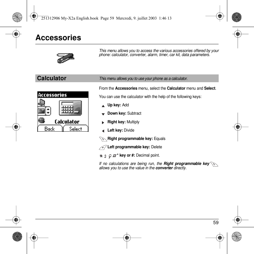 59AccessoriesThis menu allows you to access the various accessories offered by your phone: calculator, converter, alarm, timer, car kit, data parameters.From the Accessories menu, select the Calculator menu and Select.You can use the calculator with the help of the following keys:Up key: AddDown key: SubtractRight key: MultiplyLeft key: DivideRight programmable key: EqualsLeft programmable key: Delete  * key or #: Decimal point.If no calculations are being run, the Right programmable key allows you to use the value in the converter directly.CalculatorThis menu allows you to use your phone as a calculator.Back Select251312906 My-X2a English.book  Page 59  Mercredi, 9. juillet 2003  1:46 13