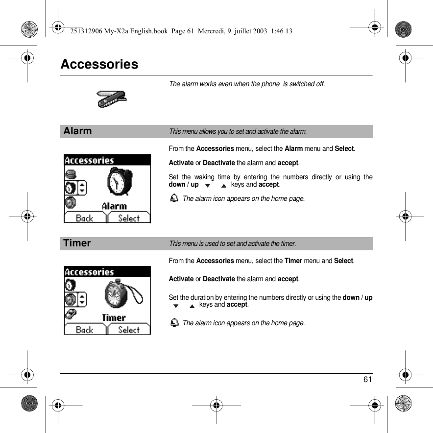 61AccessoriesThe alarm works even when the phone  is switched off.From the Accessories menu, select the Alarm menu and Select.Activate or Deactivate the alarm and accept.Set the waking time by entering the numbers directly or using the down / up  keys and accept.The alarm icon appears on the home page.From the Accessories menu, select the Timer menu and Select.Activate or Deactivate the alarm and accept.Set the duration by entering the numbers directly or using the down / up  keys and accept.The alarm icon appears on the home page.AlarmThis menu allows you to set and activate the alarm.TimerThis menu is used to set and activate the timer. Back SelectBack Select251312906 My-X2a English.book  Page 61  Mercredi, 9. juillet 2003  1:46 13