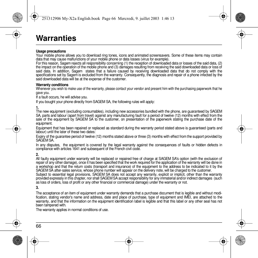 66WarrantiesUsage precautionsYour mobile phone allows you to download ring tones, icons and animated screensavers. Some of these items may contain data that may cause malfunctions of your mobile phone or data losses (virus for example). For this reason, Sagem rejects all responsibility concerning (1) the reception of downloaded data or losses of the said data, (2) the impact on the operation of the mobile phone and (3) damages resulting from receiving the said downloaded data or loss of said data. In addition, Sagem  states that a failure caused by receiving downloaded data that do not comply with the specifications set by Sagem is excluded from the warranty. Consequently, the diagnosis and repair of a phone infected by the said downloaded data will be at the expense of the customer.Warranty conditionsWhenever you wish to make use of the warranty, please contact your vendor and present him with the purchasing paperwork that he gave you. If a fault occurs, he will advise you.If you bought your phone directly from SAGEM SA, the following rules will apply:1.The new equipment (excluding consumables), including new accessories bundled with the phone, are guaranteed by SAGEM SA, parts and labour (apart from travel) against any manufacturing fault for a period of twelve (12) months with effect from the sale of the equipment by SAGEM SA to the customer, on presentation of the paperwork stating the purchase date of the equipment.Equipment that has been repaired or replaced as standard during the warranty period stated above is guaranteed (parts and labour) until the later of these two dates:Expiry of the guarantee period of twelve (12) months stated above or three (3) months with effect from the support provided by SAGEM SA.In any disputes,  the equipment is covered by the legal warranty against the consequences of faults or hidden defects in compliance with articles 1641 and subsequent of the French civil code. 2.All faulty equipment under warranty will be replaced or repaired free of charge at SAGEM SA&apos;s option (with the exclusion of repair of any other damage), once it has been specified that the work required for the application of the warranty will be done in a workshop and that the return costs (transport and insurance) of the equipment to the address to be indicated to it by the SAGEM SA after-sales service, whose phone number will appear on the delivery note, will be charged to the customer.Subject to essential legal provisions, SAGEM SA does not accept any warranty, explicit or implicit, other than the warranty provided expressly in this chapter, nor shall SAGEM SA accept responsibility for any immaterial and/or indirect damages  (such as loss of orders, loss of profit or any other financial or commercial damage) under the warranty or not.3.The acceptance of an item of equipment under warranty demands that a purchase document that is legible and without modi-fication, stating vendor&apos;s name and address, date and place of purchase, type of equipment and IMEI, are attached to the warranty, and that the information on the equipment identification label is legible and that this label or any other seal has not been tampered with.The warranty applies in normal conditions of use.251312906 My-X2a English.book  Page 66  Mercredi, 9. juillet 2003  1:46 13