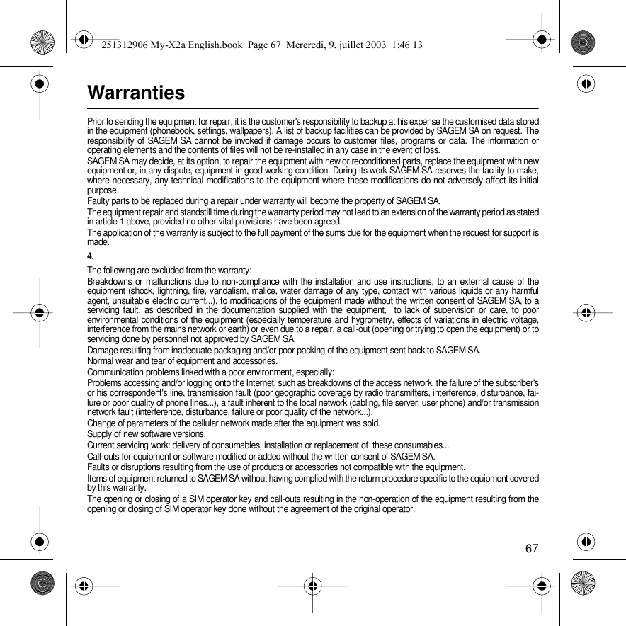 67WarrantiesPrior to sending the equipment for repair, it is the customer&apos;s responsibility to backup at his expense the customised data stored in the equipment (phonebook, settings, wallpapers). A list of backup facilities can be provided by SAGEM SA on request. The responsibility of SAGEM SA cannot be invoked if damage occurs to customer files, programs or data. The information or operating elements and the contents of files will not be re-installed in any case in the event of loss. SAGEM SA may decide, at its option, to repair the equipment with new or reconditioned parts, replace the equipment with new equipment or, in any dispute, equipment in good working condition. During its work SAGEM SA reserves the facility to make, where necessary, any technical modifications to the equipment where these modifications do not adversely affect its initial purpose.Faulty parts to be replaced during a repair under warranty will become the property of SAGEM SA.The equipment repair and standstill time during the warranty period may not lead to an extension of the warranty period as stated in article 1 above, provided no other vital provisions have been agreed.The application of the warranty is subject to the full payment of the sums due for the equipment when the request for support is made. 4.The following are excluded from the warranty:Breakdowns or malfunctions due to non-compliance with the installation and use instructions, to an external cause of the equipment (shock, lightning, fire, vandalism, malice, water damage of any type, contact with various liquids or any harmful agent, unsuitable electric current...), to modifications of the equipment made without the written consent of SAGEM SA, to a servicing fault, as described in the documentation supplied with the equipment,  to lack of supervision or care, to poor environmental conditions of the equipment (especially temperature and hygrometry, effects of variations in electric voltage, interference from the mains network or earth) or even due to a repair, a call-out (opening or trying to open the equipment) or to servicing done by personnel not approved by SAGEM SA.Damage resulting from inadequate packaging and/or poor packing of the equipment sent back to SAGEM SA.Normal wear and tear of equipment and accessories. Communication problems linked with a poor environment, especially:Problems accessing and/or logging onto the Internet, such as breakdowns of the access network, the failure of the subscriber&apos;s or his correspondent&apos;s line, transmission fault (poor geographic coverage by radio transmitters, interference, disturbance, fai-lure or poor quality of phone lines...), a fault inherent to the local network (cabling, file server, user phone) and/or transmission network fault (interference, disturbance, failure or poor quality of the network...).Change of parameters of the cellular network made after the equipment was sold.Supply of new software versions.Current servicing work: delivery of consumables, installation or replacement of  these consumables...Call-outs for equipment or software modified or added without the written consent of SAGEM SA. Faults or disruptions resulting from the use of products or accessories not compatible with the equipment.Items of equipment returned to SAGEM SA without having complied with the return procedure specific to the equipment covered by this warranty.The opening or closing of a SIM operator key and call-outs resulting in the non-operation of the equipment resulting from the opening or closing of SIM operator key done without the agreement of the original operator. 251312906 My-X2a English.book  Page 67  Mercredi, 9. juillet 2003  1:46 13