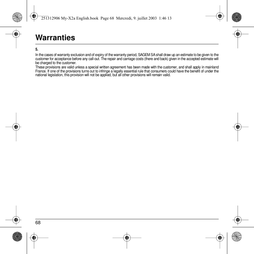 68Warranties5.In the cases of warranty exclusion and of expiry of the warranty period, SAGEM SA shall draw up an estimate to be given to the customer for acceptance before any call-out. The repair and carriage costs (there and back) given in the accepted estimate will be charged to the customer.These provisions are valid unless a special written agreement has been made with the customer, and shall apply in mainland France. If one of the provisions turns out to infringe a legally essential rule that consumers could have the benefit of under the national legislation, this provision will not be applied, but all other provisions will remain valid.251312906 My-X2a English.book  Page 68  Mercredi, 9. juillet 2003  1:46 13