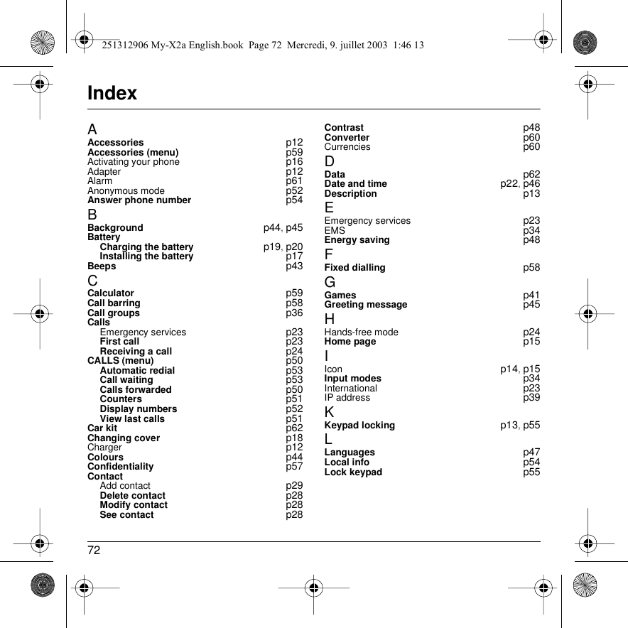 72IndexAAccessories p12Accessories (menu) p59Activating your phone p16Adapter p12Alarm p61Anonymous mode p52Answer phone number p54BBackground p44, p45BatteryCharging the battery p19, p20Installing the battery p17Beeps p43CCalculator p59Call barring p58Call groups p36CallsEmergency services p23First call p23Receiving a call p24CALLS (menu) p50Automatic redial p53Call waiting p53Calls forwarded p50Counters p51Display numbers p52View last calls p51Car kit p62Changing cover p18Charger p12Colours p44Confidentiality p57ContactAdd contact p29Delete contact p28Modify contact p28See contact p28Contrast p48Converter p60Currencies p60DData p62Date and time p22, p46Description p13EEmergency services p23EMS p34Energy saving p48FFixed dialling p58GGames p41Greeting message p45HHands-free mode p24Home page p15IIcon p14, p15Input modes p34International p23IP address p39KKeypad locking p13, p55LLanguages p47Local info p54Lock keypad p55251312906 My-X2a English.book  Page 72  Mercredi, 9. juillet 2003  1:46 13