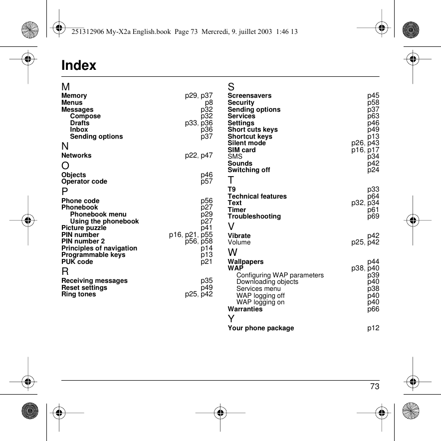 73IndexMMemory p29, p37Menus p8Messages p32Compose p32Drafts p33, p36Inbox p36Sending options p37NNetworks p22, p47OObjects p46Operator code p57PPhone code p56Phonebook p27Phonebook menu p29Using the phonebook p27Picture puzzle p41PIN number p16, p21, p55PIN number 2 p56, p58Principles of navigation p14Programmable keys p13PUK code p21RReceiving messages p35Reset settings p49Ring tones p25, p42SScreensavers p45Security p58Sending options p37Services p63Settings p46Short cuts keys p49Shortcut keys p13Silent mode p26, p43SIM card p16, p17SMS p34Sounds p42Switching off p24TT9 p33Technical features p64Text p32, p34Timer p61Troubleshooting p69VVibrate p42Volume p25, p42WWallpapers p44WAP p38, p40Configuring WAP parameters p39Downloading objects p40Services menu p38WAP logging off p40WAP logging on p40Warranties p66YYour phone package p12251312906 My-X2a English.book  Page 73  Mercredi, 9. juillet 2003  1:46 13