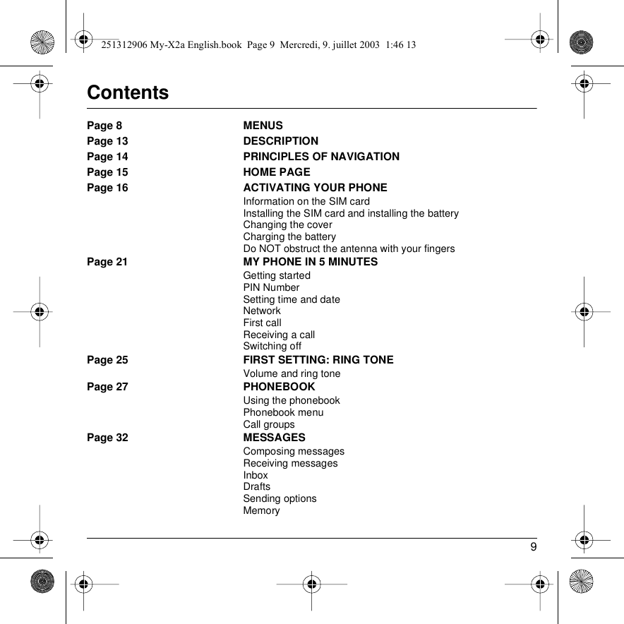 9ContentsPage 8 MENUSPage 13 DESCRIPTIONPage 14 PRINCIPLES OF NAVIGATIONPage 15 HOME PAGEPage 16 ACTIVATING YOUR PHONEInformation on the SIM cardInstalling the SIM card and installing the batteryChanging the coverCharging the batteryDo NOT obstruct the antenna with your fingersPage 21 MY PHONE IN 5 MINUTESGetting startedPIN NumberSetting time and dateNetworkFirst callReceiving a callSwitching offPage 25 FIRST SETTING: RING TONEVolume and ring tonePage 27 PHONEBOOKUsing the phonebookPhonebook menuCall groupsPage 32 MESSAGESComposing messagesReceiving messagesInboxDraftsSending optionsMemory251312906 My-X2a English.book  Page 9  Mercredi, 9. juillet 2003  1:46 13