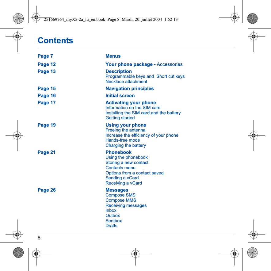 8ContentsPage 7 MenusPage 12 Your phone package - AccessoriesPage 13 DescriptionProgrammable keys and  Short cut keysNecklace attachmentPage 15 Navigation principlesPage 16 Initial screenPage 17 Activating your phoneInformation on the SIM cardInstalling the SIM card and the batteryGetting startedPage 19 Using your phoneFreeing the antennaIncrease the efficiency of your phoneHands-free modeCharging the batteryPage 21 PhonebookUsing the phonebookStoring a new contactContacts menuOptions from a contact savedSending a vCardReceiving a vCardPage 26 MessagesCompose SMSCompose MMSReceiving messagesInboxOutboxSentboxDrafts251669764_myX5-2a_lu_en.book  Page 8  Mardi, 20. juillet 2004  1:52 13