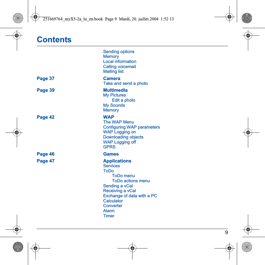 9ContentsSending optionsMemoryLocal informationCalling voicemailMailing listPage 37 CameraTake and send a photoPage 39 MultimediaMy PicturesEdit a photoMy SoundsMemoryPage 42 WAPThe WAP MenuConfiguring WAP parametersWAP Logging onDownloading objectsWAP Logging offGPRSPage 46 GamesPage 47 ApplicationsServicesToDoToDo menuToDo actions menuSending a vCalReceiving a vCalExchange of data with a PCCalculatorConverterAlarmTimer251669764_myX5-2a_lu_en.book  Page 9  Mardi, 20. juillet 2004  1:52 13