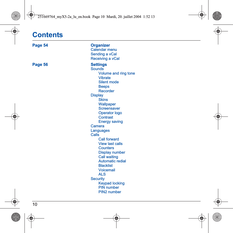 10ContentsPage 54 OrganizerCalendar menuSending a vCalReceiving a vCalPage 56 SettingsSoundsVolume and ring toneVibrateSilent modeBeepsRecorderDisplaySkinsWallpaperScreensaverOperator logoContrastEnergy savingCameraLanguagesCallsCall forwardView last callsCountersDisplay numberCall waitingAutomatic redialBlacklistVoicemailALSSecurityKeypad lockingPIN numberPIN2 number251669764_myX5-2a_lu_en.book  Page 10  Mardi, 20. juillet 2004  1:52 13