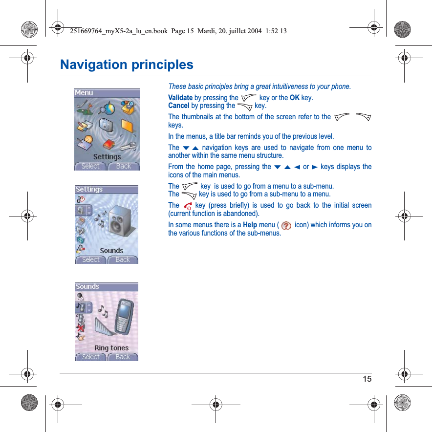 15Navigation principlesThese basic principles bring a great intuitiveness to your phone.Validate by pressing the  key or the OK key.Cancel by pressing the   key.The thumbnails at the bottom of the screen refer to the keys.In the menus, a title bar reminds you of the previous level.The TS navigation keys are used to navigate from one menu to another within the same menu structure.From the home page, pressing the TSW or X keys displays the icons of the main menus.The  key  is used to go from a menu to a sub-menu.The   key is used to go from a sub-menu to a menu.The  key (press briefly) is used to go back to the initial screen (current function is abandoned).In some menus there is a Help menu ( icon) which informs you on the various functions of the sub-menus.251669764_myX5-2a_lu_en.book  Page 15  Mardi, 20. juillet 2004  1:52 13