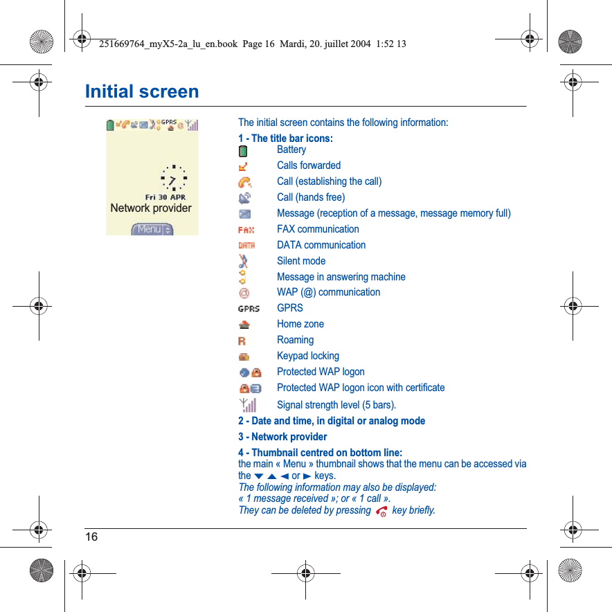 16Initial screenThe initial screen contains the following information:1 - The title bar icons:BatteryCalls forwarded Call (establishing the call)Call (hands free)Message (reception of a message, message memory full)FAX communicationDATA communicationSilent modeMessage in answering machineWAP (@) communicationGPRSHome zoneRoamingKeypad lockingProtected WAP logonProtected WAP logon icon with certificateSignal strength level (5 bars).2 - Date and time, in digital or analog mode3 - Network provider4 - Thumbnail centred on bottom line:the main « Menu » thumbnail shows that the menu can be accessed via theTSW or X keys. The following information may also be displayed:« 1 message received »; or « 1 call ».They can be deleted by pressing   key briefly.Network provider251669764_myX5-2a_lu_en.book  Page 16  Mardi, 20. juillet 2004  1:52 13