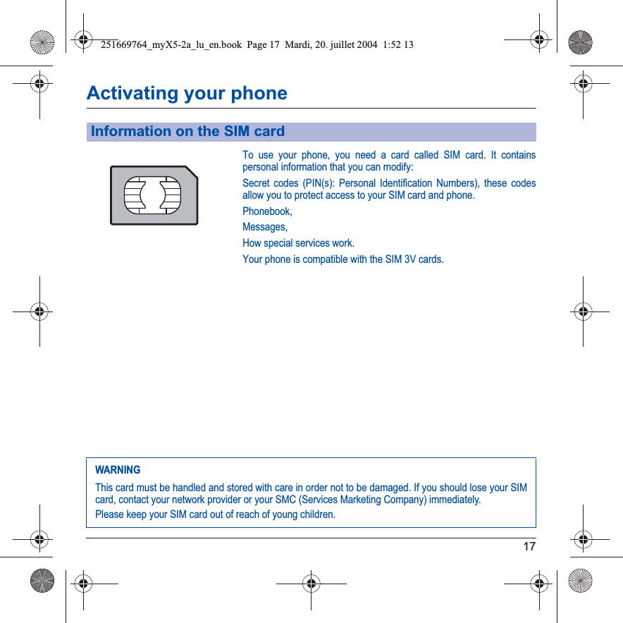 17Activating your phoneTo use your phone, you need a card called SIM card. It contains personal information that you can modify:Secret codes (PIN(s): Personal Identification Numbers), these codes allow you to protect access to your SIM card and phone.Phonebook,Messages,How special services work.Your phone is compatible with the SIM 3V cards.Information on the SIM cardWARNINGThis card must be handled and stored with care in order not to be damaged. If you should lose your SIM card, contact your network provider or your SMC (Services Marketing Company) immediately.Please keep your SIM card out of reach of young children.251669764_myX5-2a_lu_en.book  Page 17  Mardi, 20. juillet 2004  1:52 13