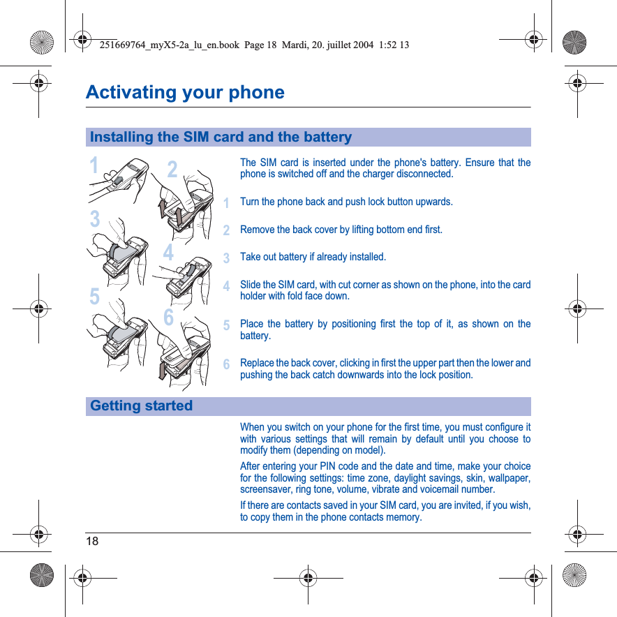 18Activating your phoneThe SIM card is inserted under the phone&apos;s battery. Ensure that the phone is switched off and the charger disconnected.Turn the phone back and push lock button upwards.Remove the back cover by lifting bottom end first.Take out battery if already installed.Slide the SIM card, with cut corner as shown on the phone, into the card holder with fold face down.Place the battery by positioning first the top of it, as shown on the battery.Replace the back cover, clicking in first the upper part then the lower and pushing the back catch downwards into the lock position.When you switch on your phone for the first time, you must configure it with various settings that will remain by default until you choose to modify them (depending on model).After entering your PIN code and the date and time, make your choice for the following settings: time zone, daylight savings, skin, wallpaper, screensaver, ring tone, volume, vibrate and voicemail number.If there are contacts saved in your SIM card, you are invited, if you wish, to copy them in the phone contacts memory.Installing the SIM card and the batteryGetting started213456123456251669764_myX5-2a_lu_en.book  Page 18  Mardi, 20. juillet 2004  1:52 13