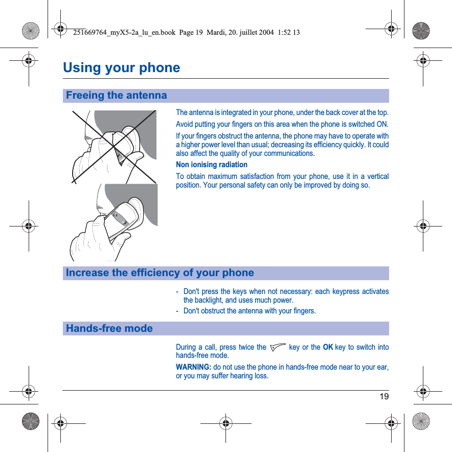 19Using your phoneThe antenna is integrated in your phone, under the back cover at the top.Avoid putting your fingers on this area when the phone is switched ON.If your fingers obstruct the antenna, the phone may have to operate with a higher power level than usual; decreasing its efficiency quickly. It could also affect the quality of your communications.Non ionising radiationTo obtain maximum satisfaction from your phone, use it in a vertical position. Your personal safety can only be improved by doing so.- Don&apos;t press the keys when not necessary: each keypress activates the backlight, and uses much power.- Don&apos;t obstruct the antenna with your fingers.During a call, press twice the  key or the OKkey to switch into hands-free mode.WARNING: do not use the phone in hands-free mode near to your ear, or you may suffer hearing loss.Freeing the antennaIncrease the efficiency of your phoneHands-free mode251669764_myX5-2a_lu_en.book  Page 19  Mardi, 20. juillet 2004  1:52 13