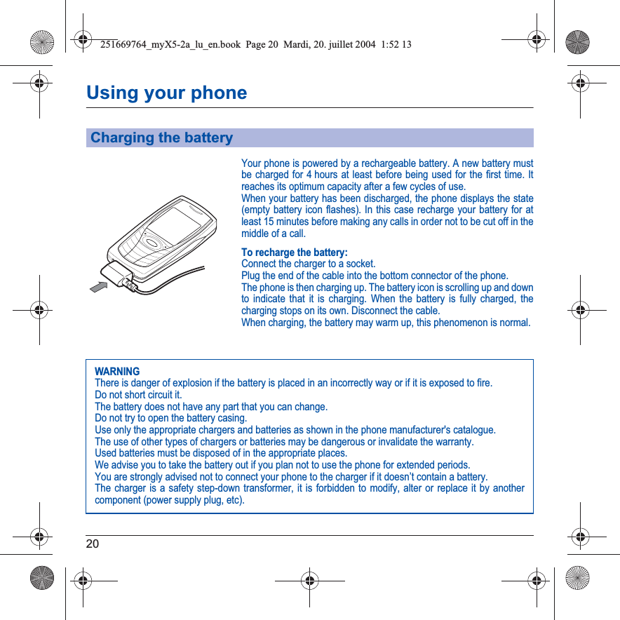 20Using your phoneYour phone is powered by a rechargeable battery. A new battery must be charged for 4 hours at least before being used for the first time. It reaches its optimum capacity after a few cycles of use. When your battery has been discharged, the phone displays the state (empty battery icon flashes). In this case recharge your battery for at least 15 minutes before making any calls in order not to be cut off in the middle of a call.To recharge the battery:Connect the charger to a socket.Plug the end of the cable into the bottom connector of the phone. The phone is then charging up. The battery icon is scrolling up and down to indicate that it is charging. When the battery is fully charged, the charging stops on its own. Disconnect the cable.When charging, the battery may warm up, this phenomenon is normal.Charging the batteryWARNINGThere is danger of explosion if the battery is placed in an incorrectly way or if it is exposed to fire.Do not short circuit it.The battery does not have any part that you can change.Do not try to open the battery casing.Use only the appropriate chargers and batteries as shown in the phone manufacturer&apos;s catalogue.The use of other types of chargers or batteries may be dangerous or invalidate the warranty.Used batteries must be disposed of in the appropriate places. We advise you to take the battery out if you plan not to use the phone for extended periods.You are strongly advised not to connect your phone to the charger if it doesn’t contain a battery.The charger is a safety step-down transformer, it is forbidden to modify, alter or replace it by another component (power supply plug, etc).251669764_myX5-2a_lu_en.book  Page 20  Mardi, 20. juillet 2004  1:52 13