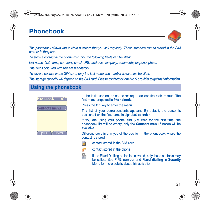 21PhonebookThe phonebook allows you to store numbers that you call regularly. These numbers can be stored in the SIM card or in the phone.To store a contact in the phone memory, the following fields can be filled: last name, first name, numbers, email, URL, address, company, comments, ringtone, photo.The fields coloured with red are mandatory.To store a contact in the SIM card, only the last name and number fields must be filled.The storage capacity will depend on the SIM card. Please contact your network provider to get that information.In the initial screen, press the Tkey to access the main menus. The first menu proposed is Phonebook.Press the OKkey to enter the menu. The list of your correspondents appears. By default, the cursor is positioned on the first name in alphabetical order. If you are using your phone and SIM card for the first time, the phonebook list will be empty, only the Contacts menu function will be available.Different icons inform you of the position in the phonebook where the contact is stored:contact stored in the SIM cardcontact stored in the phoneif the Fixed Dialling option is activated, only those contacts may be called. See PIN2 number and Fixed dialling in SecurityMenu for more details about this activation.Using the phonebook251669764_myX5-2a_lu_en.book  Page 21  Mardi, 20. juillet 2004  1:52 13