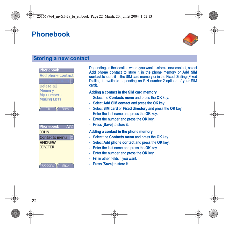 22PhonebookDepending on the location where you want to store a new contact, select Add phone contact to store it in the phone memory or Add SIM contact to store it in the SIM card memory or in the Fixed Dialling (Fixed Dialling is available depending on PIN number 2 options of your SIM card).Adding a contact in the SIM card memory- Select the Contacts menu and press the OK key.- Select Add SIM contact and press the OK key.- Select SIM card or Fixed directory and press the OK key.- Enter the last name and press the OK key.- Enter the number and press the OK key.- Press [Save] to store it.Adding a contact in the phone memory- Select the Contacts menu and press the OK key.- Select Add phone contact and press the OK key.- Enter the last name and press the OK key.- Enter the number and press the OK key.- Fill in other fields if you want.- Press [Save] to store it.Storing a new contact251669764_myX5-2a_lu_en.book  Page 22  Mardi, 20. juillet 2004  1:52 13