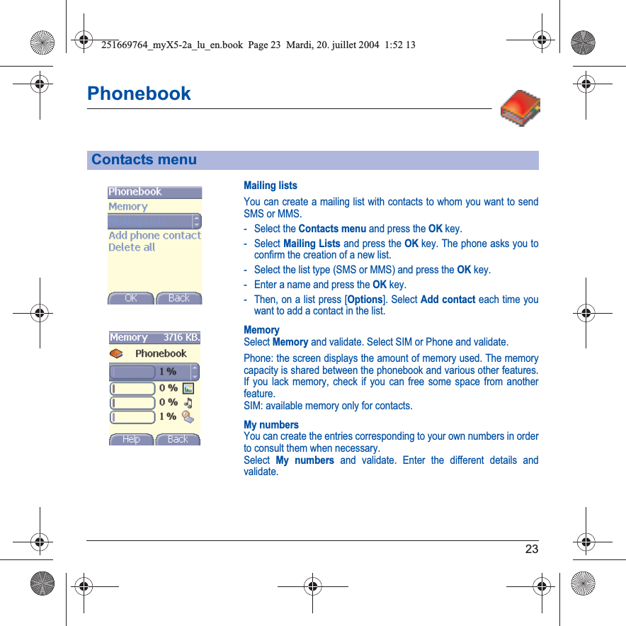 23PhonebookMailing listsYou can create a mailing list with contacts to whom you want to send SMS or MMS. - Select the Contacts menu and press the OK key.- Select Mailing Lists and press the OK key. The phone asks you to confirm the creation of a new list.- Select the list type (SMS or MMS) and press the OK key.- Enter a name and press the OK key.- Then, on a list press [Options]. Select Add contact each time you want to add a contact in the list.MemorySelect Memory and validate. Select SIM or Phone and validate.Phone: the screen displays the amount of memory used. The memory capacity is shared between the phonebook and various other features. If you lack memory, check if you can free some space from another feature.SIM: available memory only for contacts.My numbersYou can create the entries corresponding to your own numbers in order to consult them when necessary.Select My numbers and validate. Enter the different details and validate.Contacts menu251669764_myX5-2a_lu_en.book  Page 23  Mardi, 20. juillet 2004  1:52 13