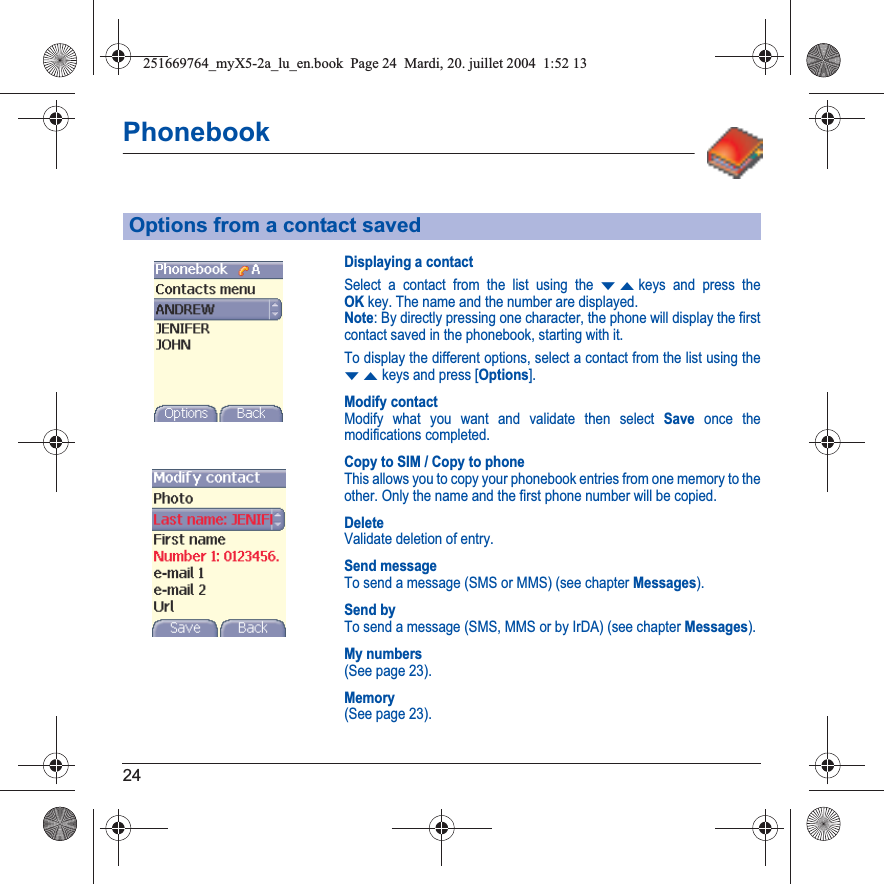 24PhonebookDisplaying a contactSelect a contact from the list using the TSkeys and press the OKkey. The name and the number are displayed.Note: By directly pressing one character, the phone will display the first contact saved in the phonebook, starting with it.To display the different options, select a contact from the list using the TSkeys and press [Options].Modify contactModify what you want and validate then select Save once the modifications completed.Copy to SIM / Copy to phoneThis allows you to copy your phonebook entries from one memory to the other. Only the name and the first phone number will be copied.DeleteValidate deletion of entry.Send messageTo send a message (SMS or MMS) (see chapter Messages).Send byTo send a message (SMS, MMS or by IrDA) (see chapter Messages).My numbers(See page 23).Memory(See page 23).Options from a contact saved251669764_myX5-2a_lu_en.book  Page 24  Mardi, 20. juillet 2004  1:52 13