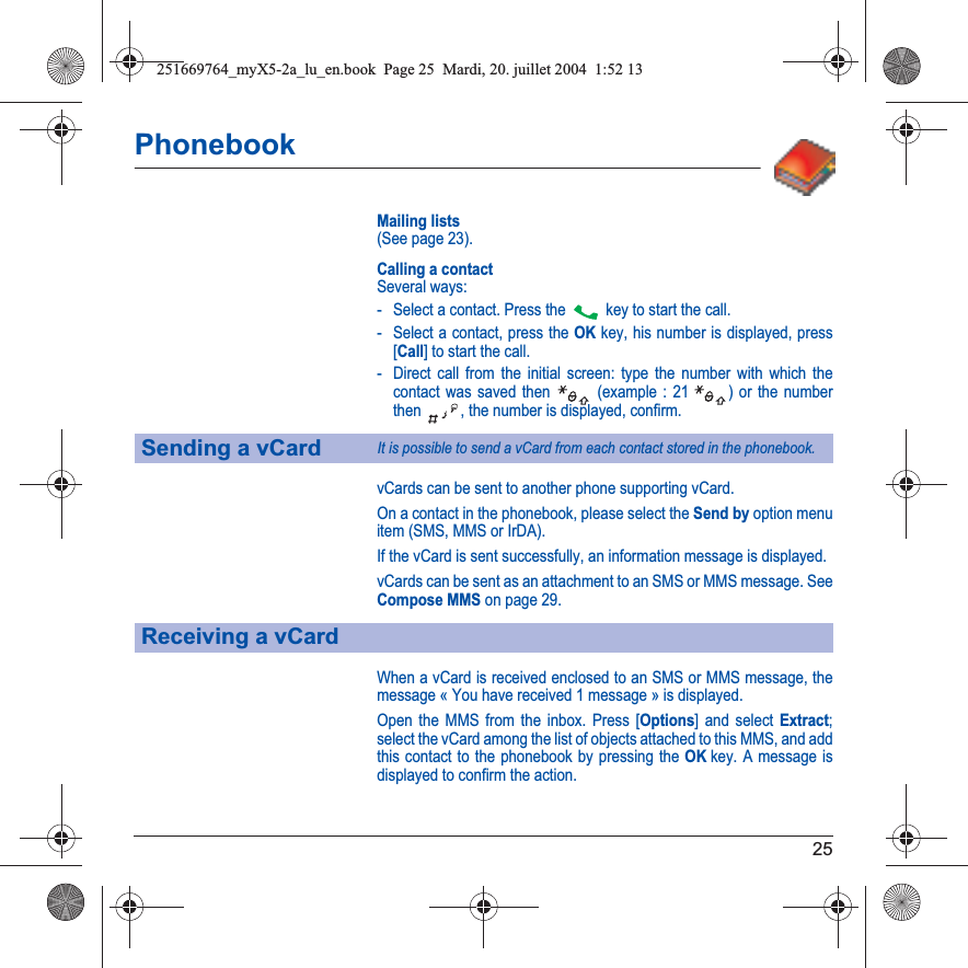 25PhonebookMailing lists(See page 23).Calling a contactSeveral ways:- Select a contact. Press the  key to start the call.- Select a contact, press the OK key, his number is displayed, press [Call] to start the call.- Direct call from the initial screen: type the number with which the contact was saved then   (example : 21  ) or the number then  , the number is displayed, confirm.vCards can be sent to another phone supporting vCard.On a contact in the phonebook, please select the Send by option menu item (SMS, MMS or IrDA).If the vCard is sent successfully, an information message is displayed.vCards can be sent as an attachment to an SMS or MMS message. See Compose MMS on page 29.When a vCard is received enclosed to an SMS or MMS message, the message « You have received 1 message » is displayed. Open the MMS from the inbox. Press [Options] and select Extract;select the vCard among the list of objects attached to this MMS, and add this contact to the phonebook by pressing the OKkey. A message is displayed to confirm the action.Sending a vCardIt is possible to send a vCard from each contact stored in the phonebook.Receiving a vCard251669764_myX5-2a_lu_en.book  Page 25  Mardi, 20. juillet 2004  1:52 13